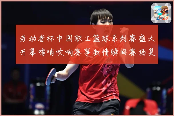 劳动者杯中国职工篮球系列赛盛大开幕鸣哨吹响赛事激情瞬间赛场复盘：最新赛事动态与深度分析