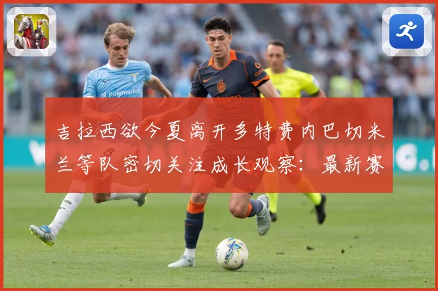 吉拉西欲今夏离开多特费内巴切米兰等队密切关注成长观察：最新赛事动态与深度分析