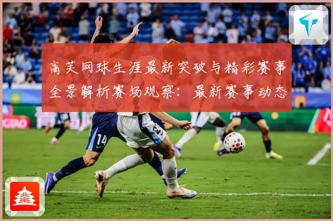 高芙网球生涯最新突破与精彩赛事全景解析赛场观察：最新赛事动态与深度分析