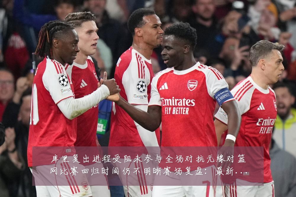库里复出进程受阻未参与全场对抗无缘对篮网比赛回归时间仍不明晰赛场复盘：最新赛事动态与深度分析