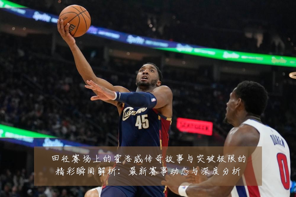 田径赛场上的霍洛威传奇故事与突破极限的精彩瞬间解析：最新赛事动态与深度分析